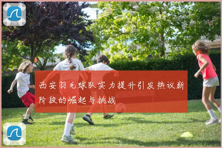 西安羽毛球队实力提升引发热议新阶段的崛起与挑战