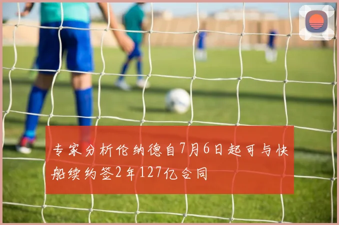 专家分析伦纳德自7月6日起可与快船续约签2年127亿合同