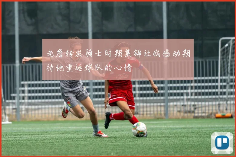 老詹转发骑士时期集锦让我感动期待他重返球队的心情