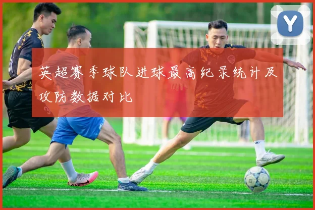 英超赛季球队进球最高纪录统计及攻防数据对比