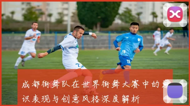 成都街舞队在世界街舞大赛中的意识表现与创意风格深度解析