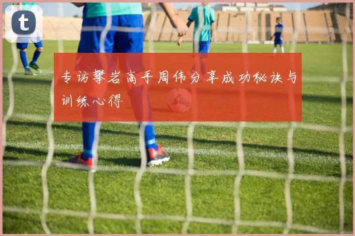 专访攀岩高手周伟分享成功秘诀与训练心得