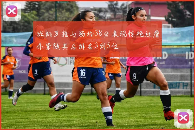 班凯罗抢七场均38分表现惊艳杜詹乔紧随其后排名3到5位
