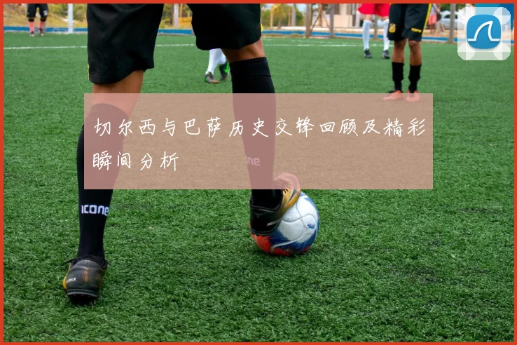 切尔西与巴萨历史交锋回顾及精彩瞬间分析