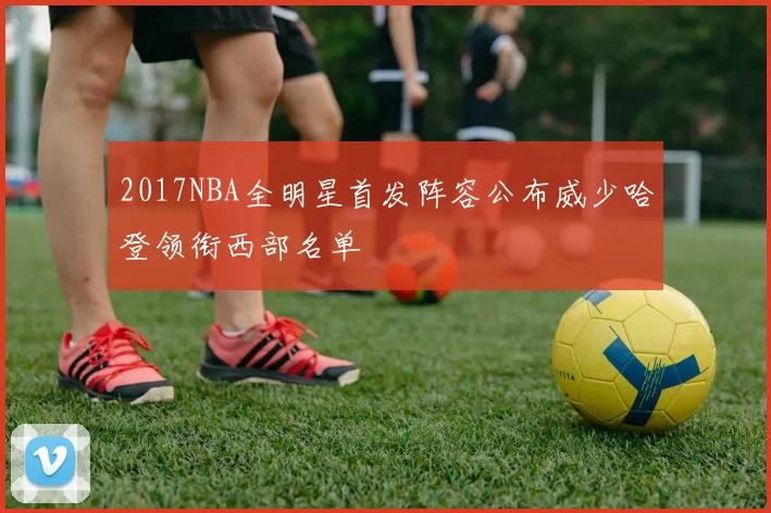 2017NBA全明星首发阵容公布威少哈登领衔西部名单
