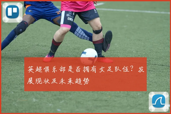 英超俱乐部是否拥有女足队伍？发展现状及未来趋势