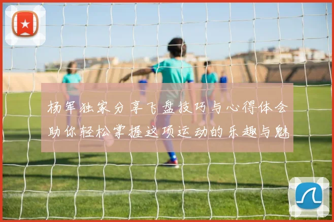 杨军独家分享飞盘技巧与心得体会助你轻松掌握这项运动的乐趣与魅力